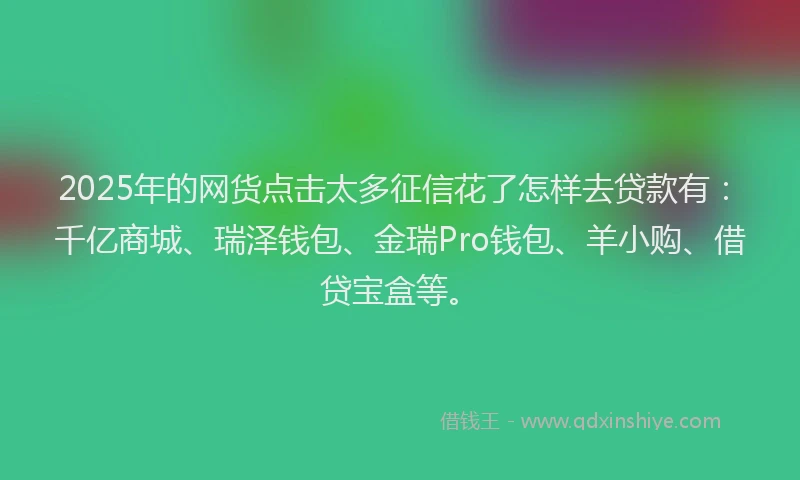2025年的网货点击太多征信花了怎样去贷款有：千亿商城、瑞泽钱包、金瑞Pro钱包、羊小购、借贷宝盒等。