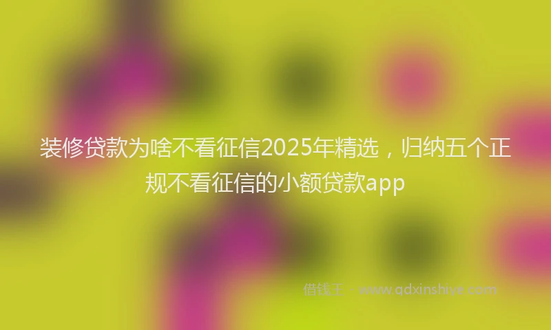 装修贷款为啥不看征信2025年精选，归纳五个正规不看征信的小额贷款app