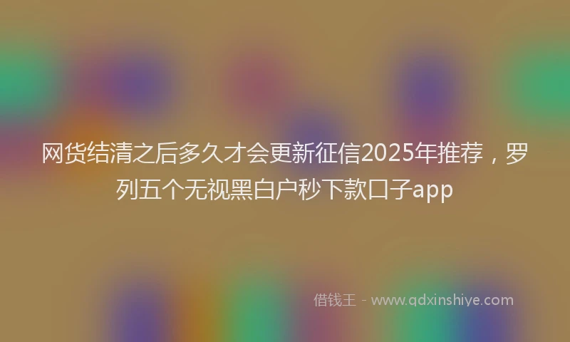 网货结清之后多久才会更新征信2025年推荐，罗列五个无视黑白户秒下款口子app