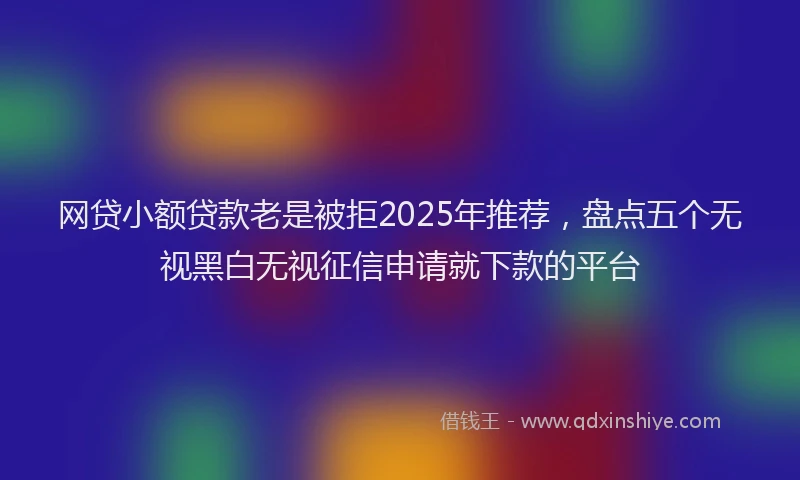 网贷小额贷款老是被拒2025年推荐，盘点五个无视黑白无视征信申请就下款的平台