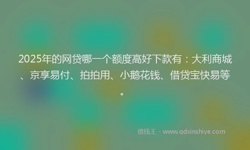 2025年的网贷哪一个额度高好下款有：大利商城、京享易付、拍拍用、小鹅花钱、借贷宝快易等。