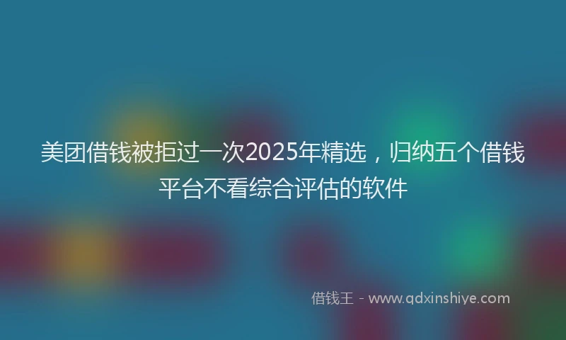 美团借钱被拒过一次2025年精选，归纳五个借钱平台不看综合评估的软件