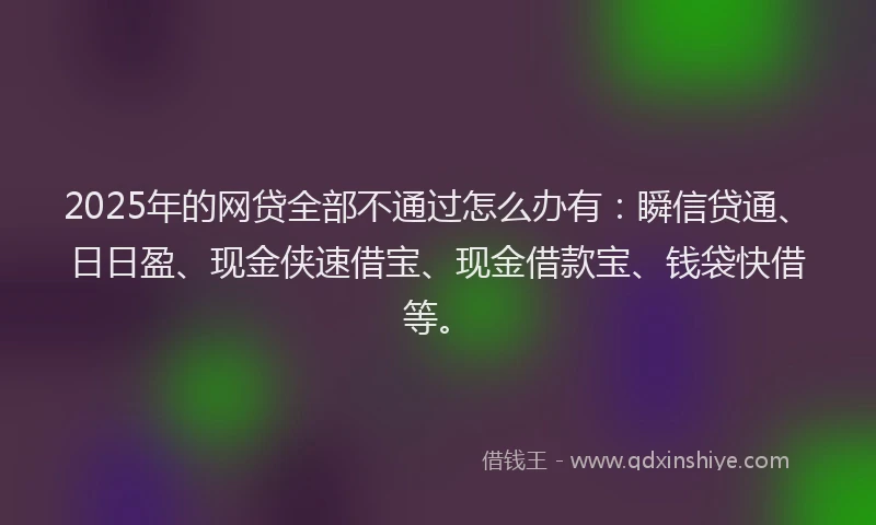 2025年的网贷全部不通过怎么办有：瞬信贷通、日日盈、现金侠速借宝、现金借款宝、钱袋快借等。