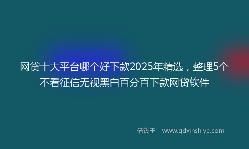 网贷十大平台哪个好下款2025年精选，整理5个不看征信无视黑白百分百下款网贷软件