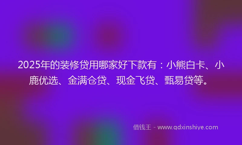 2025年的装修贷用哪家好下款有：小熊白卡、小鹿优选、金满仓贷、现金飞贷、甄易贷等。