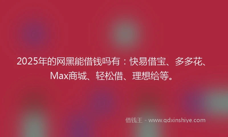 2025年的网黑能借钱吗有：快易借宝、多多花、Max商城、轻松借、理想给等。