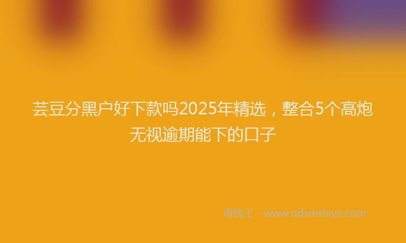 芸豆分黑户好下款吗2025年精选，整合5个高炮无视逾期能下的口子
