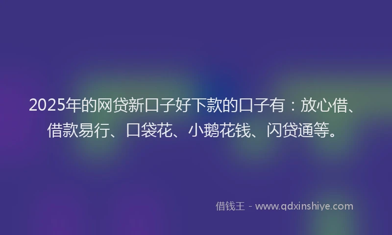 2025年的网贷新口子好下款的口子有：放心借、借款易行、口袋花、小鹅花钱、闪贷通等。