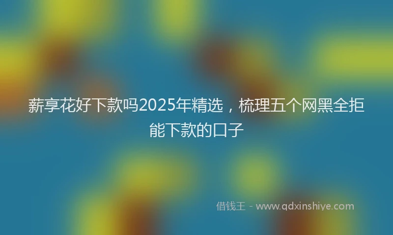 薪享花好下款吗2025年精选，梳理五个网黑全拒能下款的口子