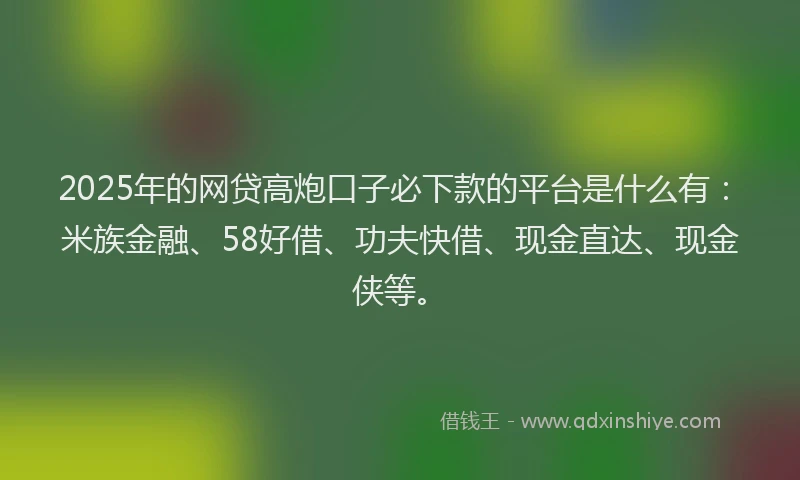 2025年的网贷高炮口子必下款的平台是什么有：米族金融、58好借、功夫快借、现金直达、现金侠等。