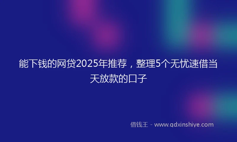 能下钱的网贷2025年推荐，整理5个无忧速借当天放款的口子