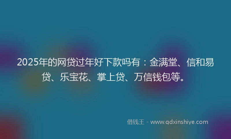 2025年的网贷过年好下款吗有：金满堂、信和易贷、乐宝花、掌上贷、万信钱包等。