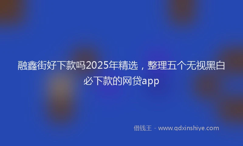 融鑫街好下款吗2025年精选，整理五个无视黑白必下款的网贷app