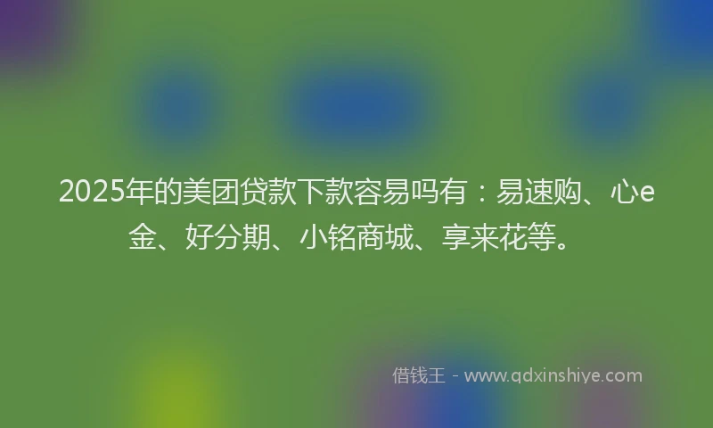 2025年的美团贷款下款容易吗有：易速购、心e金、好分期、小铭商城、享来花等。