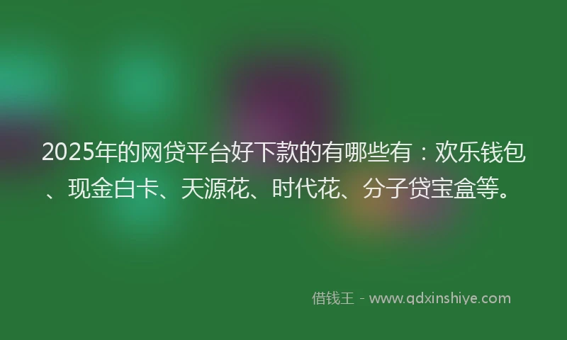 2025年的网贷平台好下款的有哪些有：欢乐钱包、现金白卡、天源花、时代花、分子贷宝盒等。