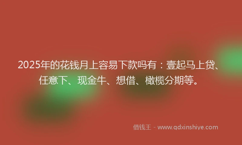 2025年的花钱月上容易下款吗有：壹起马上贷、任意下、现金牛、想借、橄榄分期等。