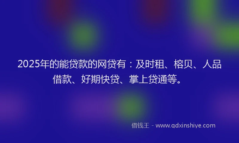2025年的能贷款的网贷有：及时租、榕贝、人品借款、好期快贷、掌上贷通等。