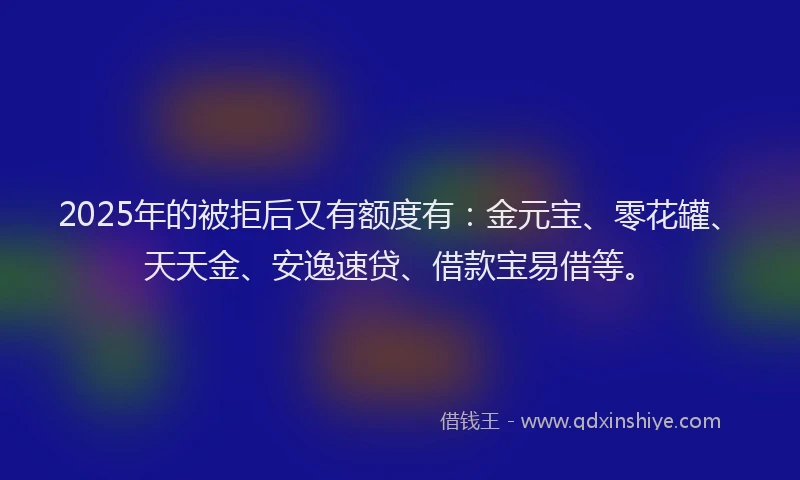 2025年的被拒后又有额度有：金元宝、零花罐、天天金、安逸速贷、借款宝易借等。