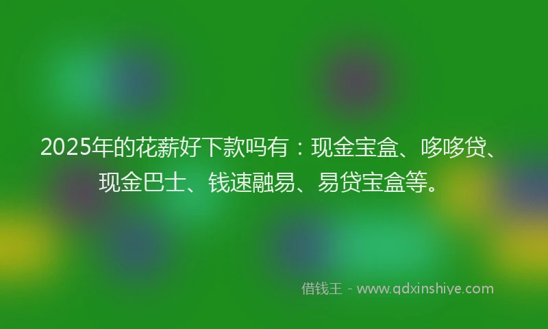 2025年的花薪好下款吗有：现金宝盒、哆哆贷、现金巴士、钱速融易、易贷宝盒等。