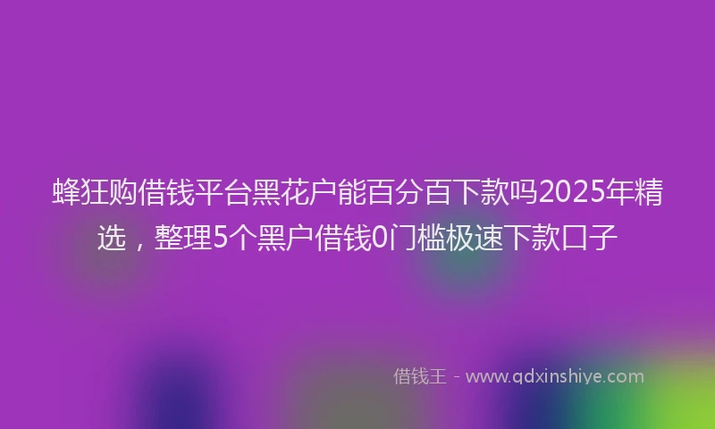 蜂狂购借钱平台黑花户能百分百下款吗2025年精选，整理5个黑户借钱0门槛极速下款口子