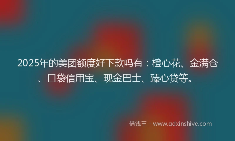 2025年的美团额度好下款吗有：橙心花、金满仓、口袋信用宝、现金巴士、臻心贷等。
