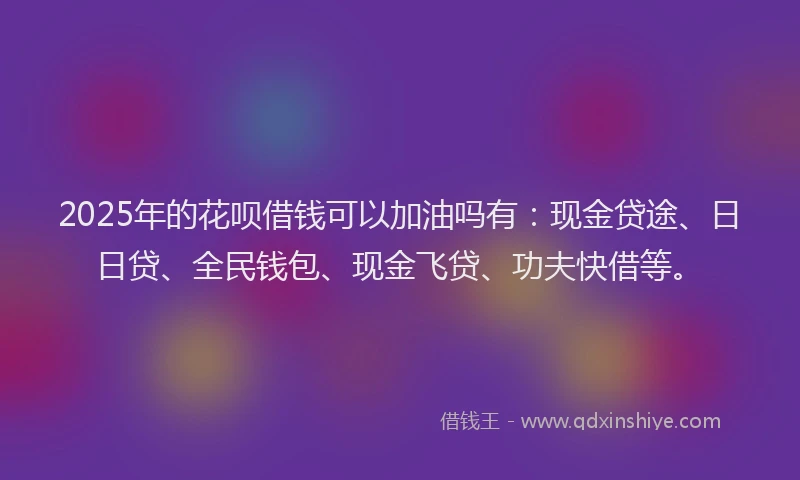 2025年的花呗借钱可以加油吗有：现金贷途、日日贷、全民钱包、现金飞贷、功夫快借等。