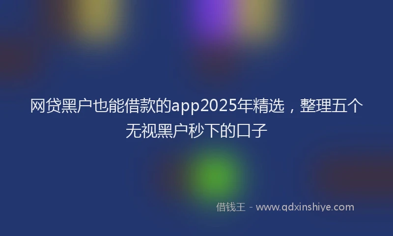 网贷黑户也能借款的app2025年精选，整理五个无视黑户秒下的口子
