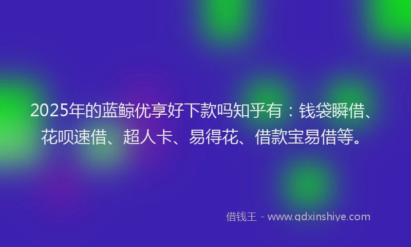 2025年的蓝鲸优享好下款吗知乎有：钱袋瞬借、花呗速借、超人卡、易得花、借款宝易借等。