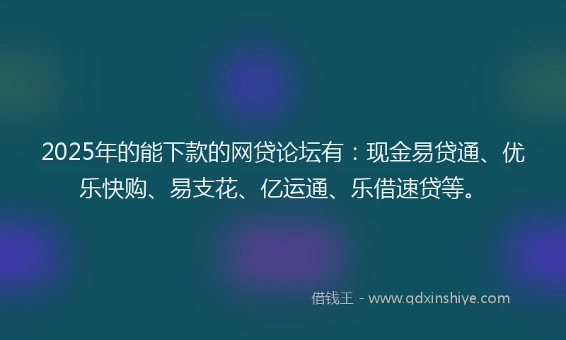2025年的能下款的网贷论坛有：现金易贷通、优乐快购、易支花、亿运通、乐借速贷等。