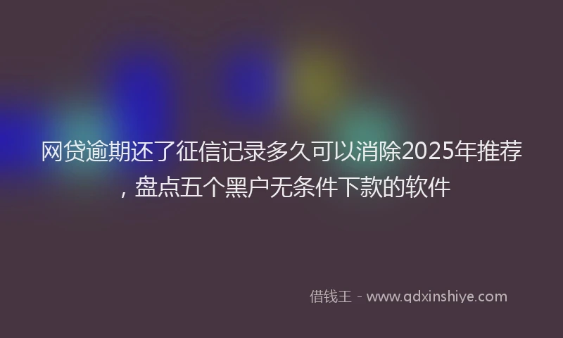 网贷逾期还了征信记录多久可以消除2025年推荐，盘点五个黑户无条件下款的软件