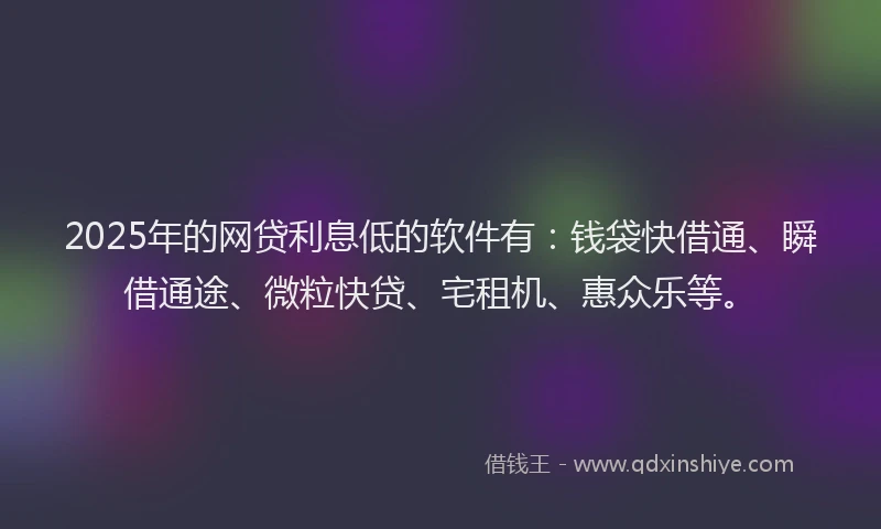 2025年的网贷利息低的软件有：钱袋快借通、瞬借通途、微粒快贷、宅租机、惠众乐等。