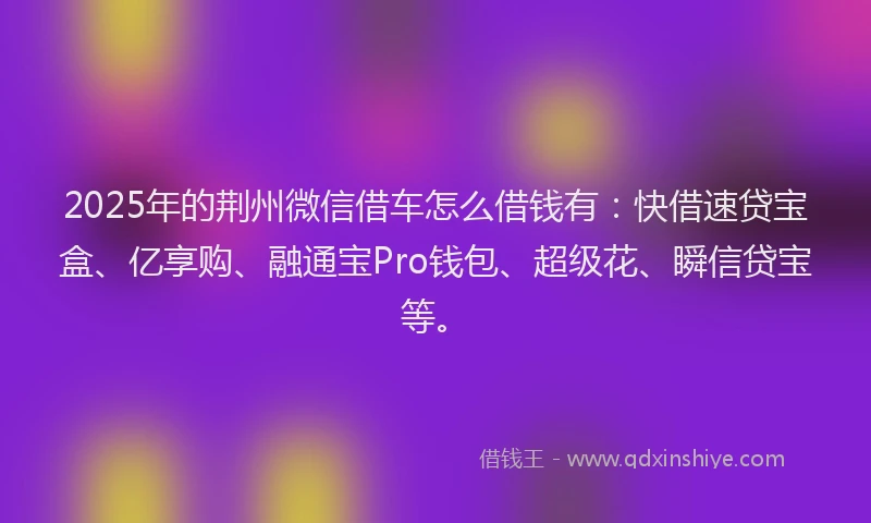 2025年的荆州微信借车怎么借钱有：快借速贷宝盒、亿享购、融通宝Pro钱包、超级花、瞬信贷宝等。