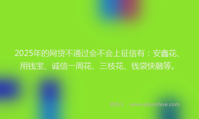 2025年的网贷不通过会不会上征信有：安鑫花、用钱宝、诚信一周花、三枝花、钱袋快融等。