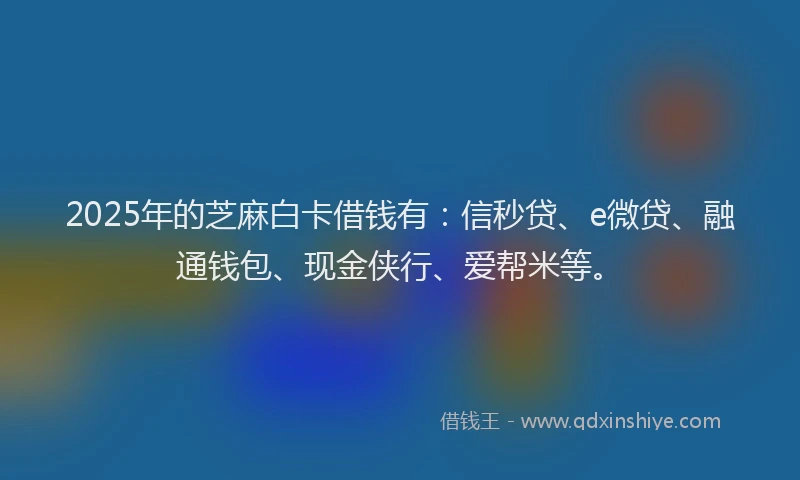 2025年的芝麻白卡借钱有：信秒贷、e微贷、融通钱包、现金侠行、爱帮米等。