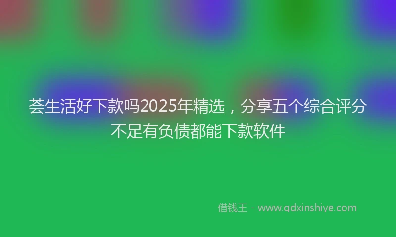 荟生活好下款吗2025年精选，分享五个综合评分不足有负债都能下款软件