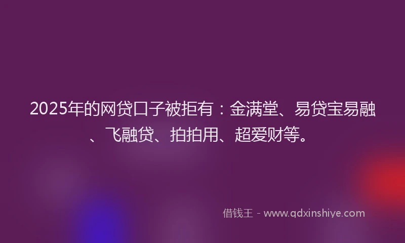 2025年的网贷口子被拒有：金满堂、易贷宝易融、飞融贷、拍拍用、超爱财等。