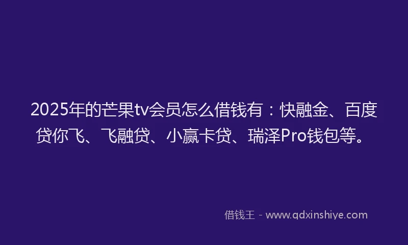 2025年的芒果tv会员怎么借钱有：快融金、百度贷你飞、飞融贷、小赢卡贷、瑞泽Pro钱包等。