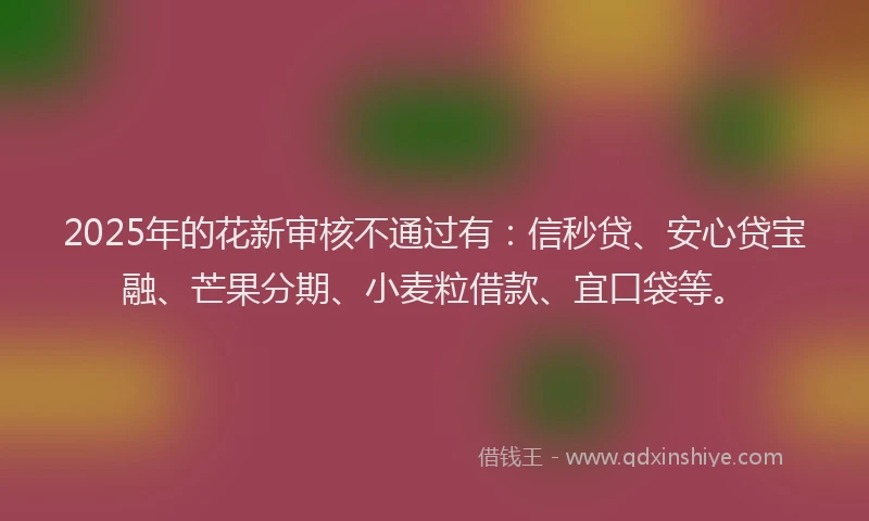 2025年的花新审核不通过有：信秒贷、安心贷宝融、芒果分期、小麦粒借款、宜口袋等。