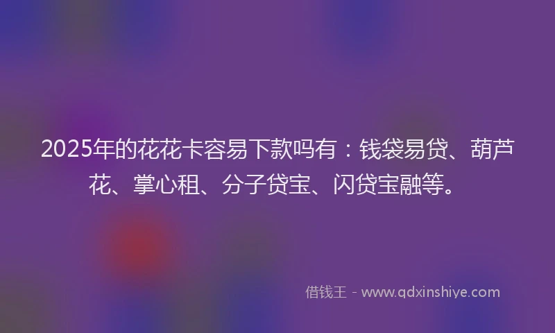 2025年的花花卡容易下款吗有：钱袋易贷、葫芦花、掌心租、分子贷宝、闪贷宝融等。