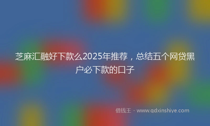 芝麻汇融好下款么2025年推荐，总结五个网贷黑户必下款的口子