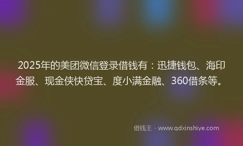 2025年的美团微信登录借钱有：迅捷钱包、海印金服、现金侠快贷宝、度小满金融、360借条等。
