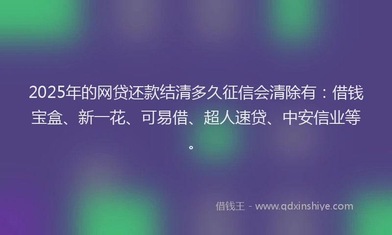 2025年的网贷还款结清多久征信会清除有：借钱宝盒、新一花、可易借、超人速贷、中安信业等。