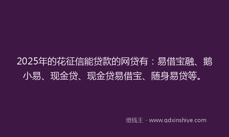 2025年的花征信能贷款的网贷有：易借宝融、鹅小易、现金贷、现金贷易借宝、随身易贷等。