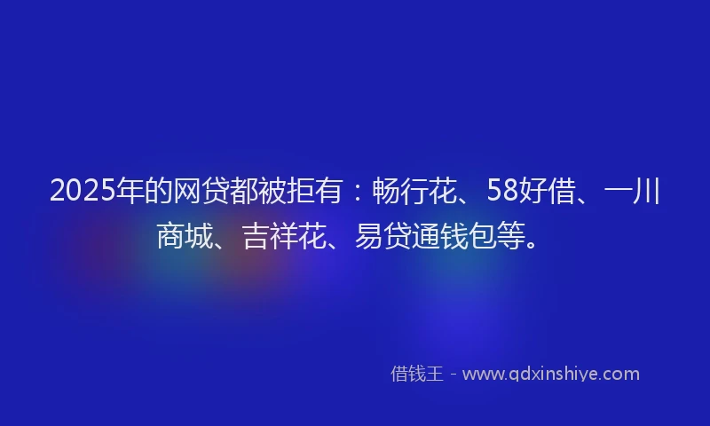 2025年的网贷都被拒有：畅行花、58好借、一川商城、吉祥花、易贷通钱包等。