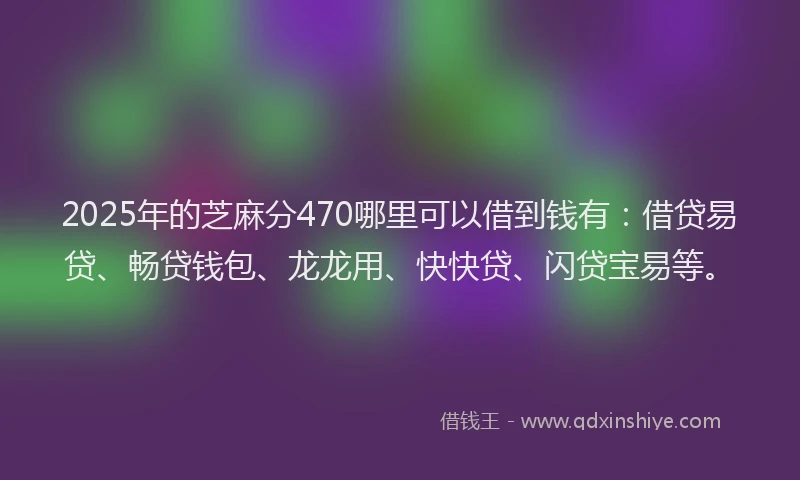 2025年的芝麻分470哪里可以借到钱有：借贷易贷、畅贷钱包、龙龙用、快快贷、闪贷宝易等。