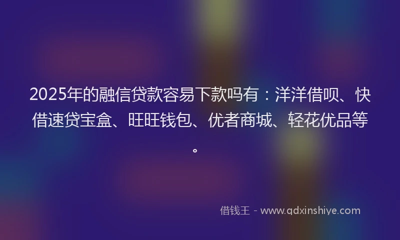 2025年的融信贷款容易下款吗有：洋洋借呗、快借速贷宝盒、旺旺钱包、优者商城、轻花优品等。