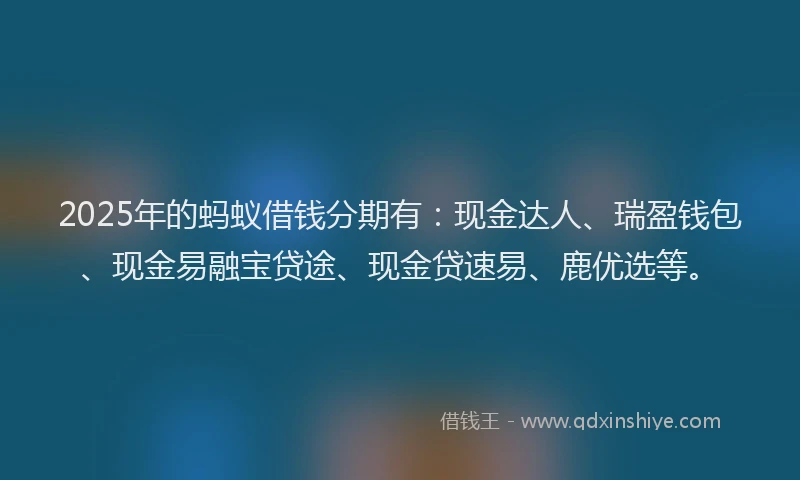 2025年的蚂蚁借钱分期有：现金达人、瑞盈钱包、现金易融宝贷途、现金贷速易、鹿优选等。