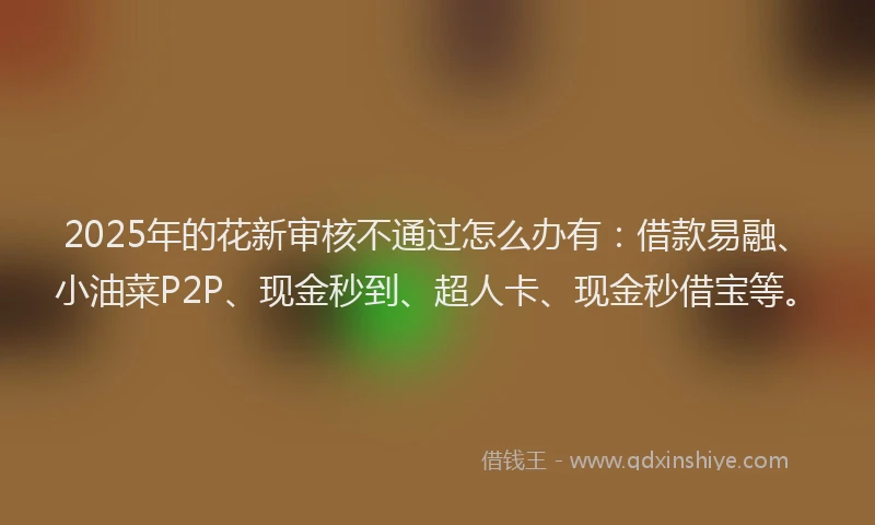 2025年的花新审核不通过怎么办有：借款易融、小油菜P2P、现金秒到、超人卡、现金秒借宝等。