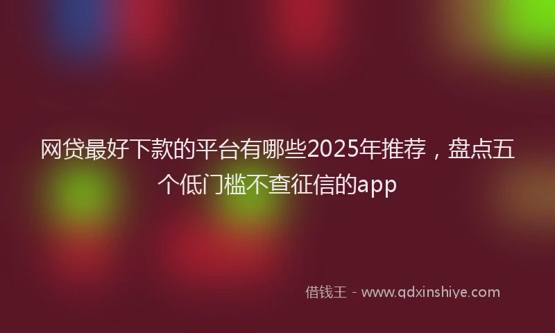 网贷最好下款的平台有哪些2025年推荐，盘点五个低门槛不查征信的app