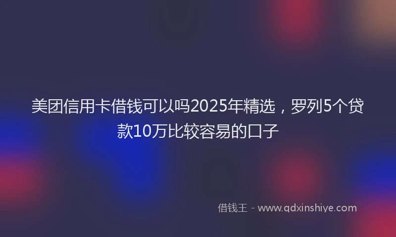 美团信用卡借钱可以吗2025年精选，罗列5个贷款10万比较容易的口子